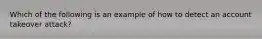 Which of the following is an example of how to detect an account takeover attack?