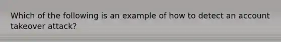 Which of the following is an example of how to detect an account takeover attack?