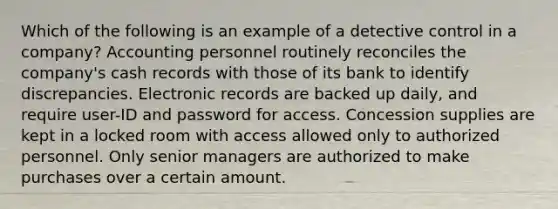 Which of the following is an example of a detective control in a company? Accounting personnel routinely reconciles the company's cash records with those of its bank to identify discrepancies. Electronic records are backed up daily, and require user-ID and password for access. Concession supplies are kept in a locked room with access allowed only to authorized personnel. Only senior managers are authorized to make purchases over a certain amount.