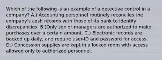 Which of the following is an example of a detective control in a company? A.) Accounting personnel routinely reconciles the company's cash records with those of its bank to identify discrepancies. B.)Only senior managers are authorized to make purchases over a certain amount. C.) Electronic records are backed up daily, and require user-ID and password for access. D.) Concession supplies are kept in a locked room with access allowed only to authorized personnel.