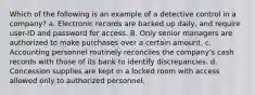 Which of the following is an example of a detective control in a company? a. Electronic records are backed up daily, and require user-ID and password for access. B. Only senior managers are authorized to make purchases over a certain amount. c. Accounting personnel routinely reconciles the company's cash records with those of its bank to identify discrepancies. d. Concession supplies are kept in a locked room with access allowed only to authorized personnel.