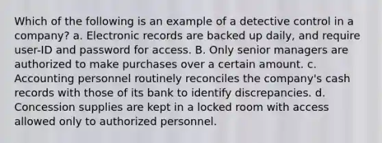 Which of the following is an example of a detective control in a company? a. Electronic records are backed up daily, and require user-ID and password for access. B. Only senior managers are authorized to make purchases over a certain amount. c. Accounting personnel routinely reconciles the company's cash records with those of its bank to identify discrepancies. d. Concession supplies are kept in a locked room with access allowed only to authorized personnel.