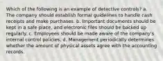 Which of the following is an example of detective controls? a. The company should establish formal guidelines to handle cash receipts and make purchases. b. Important documents should be kept in a safe place, and electronic files should be backed up regularly. c. Employees should be made aware of the company's internal control policies. d. Management periodically determines whether the amount of physical assets agree with the accounting records.