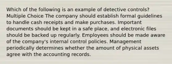 Which of the following is an example of detective controls? Multiple Choice The company should establish formal guidelines to handle cash receipts and make purchases. Important documents should be kept in a safe place, and electronic files should be backed up regularly. Employees should be made aware of the company's internal control policies. Management periodically determines whether the amount of physical assets agree with the accounting records.