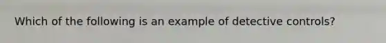 Which of the following is an example of detective controls?