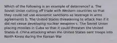 Which of the following is an example of deterrence? a. The Soviet Union cutting off trade with Western countries so that they could not use economic sanctions as leverage in arms agreements b. The United States threatening to attack Iran if it did not cease developing nuclear weapons c. The Soviet Union placing missiles in Cuba so that it could threaten the United States d. China attacking when the United States sent troops into North Korea during the Korean War