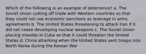 Which of the following is an example of deterrence? a. The Soviet Union cutting off trade with Western countries so that they could not use economic sanctions as leverage in arms agreements b. The United States threatening to attack Iran if it did not cease developing nuclear weapons c. The Soviet Union placing missiles in Cuba so that it could threaten the United States d. China attacking when the United States sent troops into North Korea during the Korean War