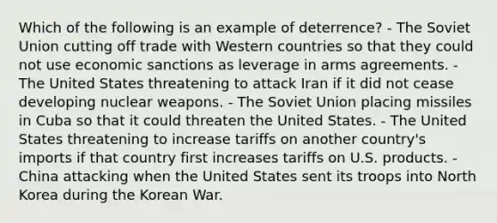 Which of the following is an example of deterrence? - The Soviet Union cutting off trade with Western countries so that they could not use economic sanctions as leverage in arms agreements. - The United States threatening to attack Iran if it did not cease developing nuclear weapons. - The Soviet Union placing missiles in Cuba so that it could threaten the United States. - The United States threatening to increase tariffs on another country's imports if that country first increases tariffs on U.S. products. - China attacking when the United States sent its troops into North Korea during the Korean War.