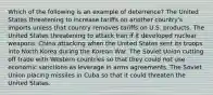 Which of the following is an example of deterrence? The United States threatening to increase tariffs on another country's imports unless that country removes tariffs on U.S. products. The United States threatening to attack Iran if it developed nuclear weapons. China attacking when the United States sent its troops into North Korea during the Korean War. The Soviet Union cutting off trade with Western countries so that they could not use economic sanctions as leverage in arms agreements. The Soviet Union placing missiles in Cuba so that it could threaten the United States.