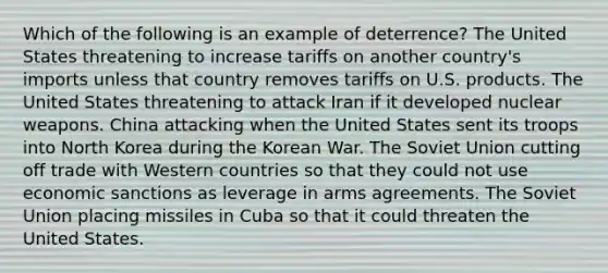 Which of the following is an example of deterrence? The United States threatening to increase tariffs on another country's imports unless that country removes tariffs on U.S. products. The United States threatening to attack Iran if it developed nuclear weapons. China attacking when the United States sent its troops into North Korea during the Korean War. The Soviet Union cutting off trade with Western countries so that they could not use economic sanctions as leverage in arms agreements. The Soviet Union placing missiles in Cuba so that it could threaten the United States.