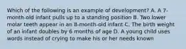 Which of the following is an example of development? A. A 7-month-old infant pulls up to a standing position B. Two lower molar teeth appear in an 8-month-old infant C. The birth weight of an infant doubles by 6 months of age D. A young child uses words instead of crying to make his or her needs known