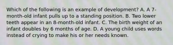 Which of the following is an example of development? A. A 7-month-old infant pulls up to a standing position. B. Two lower teeth appear in an 8-month-old infant. C. The birth weight of an infant doubles by 6 months of age. D. A young child uses words instead of crying to make his or her needs known.