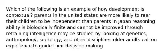 Which of the following is an example of how development is contextual? parents in the united states are more likely to rear their children to be independent than parents in Japan reasoning ability is biologically finite and cannot be improved through retraining intelligence may be studied by looking at genetics, anthropology, sociology, and other disciplines older adults call on experience to guide their decision making