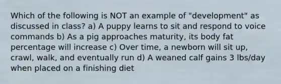 Which of the following is NOT an example of "development" as discussed in class? a) A puppy learns to sit and respond to voice commands b) As a pig approaches maturity, its body fat percentage will increase c) Over time, a newborn will sit up, crawl, walk, and eventually run d) A weaned calf gains 3 lbs/day when placed on a finishing diet