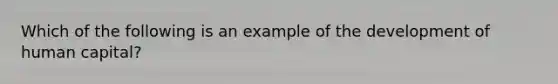 Which of the following is an example of the development of human capital?