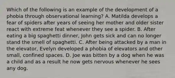 Which of the following is an example of the development of a phobia through observational learning? A. Matilda develops a fear of spiders after years of seeing her mother and older sister react with extreme feat whenever they see a spider. B. After eating a big spaghetti dinner, John gets sick and can no longer stand the smell of spaghetti. C. After being attacked by a man in the elevator, Evelyn developed a phobia of elevators and other small, confined spaces. D. Joe was bitten by a dog when he was a child and as a result he now gets nervous whenever he sees any dog.