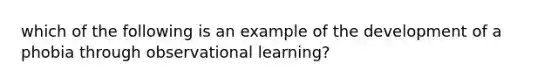 which of the following is an example of the development of a phobia through observational learning?