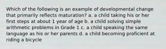 Which of the following is an example of developmental change that primarily reflects maturation? a. a child taking his or her first steps at about 1 year of age b. a child solving simple arithmetic problems in Grade 1 c. a child speaking the same language as his or her parents d. a child becoming proficient at riding a bicycle