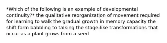 *Which of the following is an example of developmental continuity?* the qualitative reorganization of movement required for learning to walk the gradual growth in memory capacity the shift form babbling to talking the stage-like transformations that occur as a plant grows from a seed