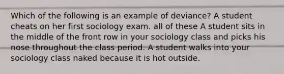 Which of the following is an example of deviance? A student cheats on her first sociology exam. all of these A student sits in the middle of the front row in your sociology class and picks his nose throughout the class period. A student walks into your sociology class naked because it is hot outside.