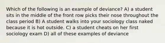 Which of the following is an example of deviance? A) a student sits in the middle of the front row picks their nose throughout the class period B) A student walks into your sociology class naked because it is hot outside. C) a student cheats on her first sociology exam D) all of these examples of deviance