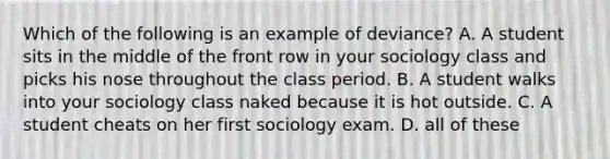 Which of the following is an example of deviance? A. A student sits in the middle of the front row in your sociology class and picks his nose throughout the class period. B. A student walks into your sociology class naked because it is hot outside. C. A student cheats on her first sociology exam. D. all of these