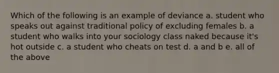 Which of the following is an example of deviance a. student who speaks out against traditional policy of excluding females b. a student who walks into your sociology class naked because it's hot outside c. a student who cheats on test d. a and b e. all of the above