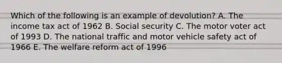 Which of the following is an example of devolution? A. The income tax act of 1962 B. Social security C. The motor voter act of 1993 D. The national traffic and motor vehicle safety act of 1966 E. The welfare reform act of 1996