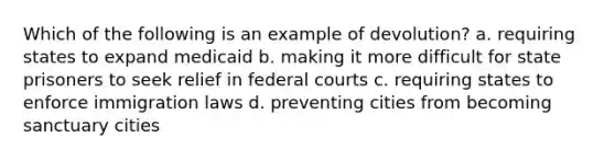 Which of the following is an example of devolution? a. requiring states to expand medicaid b. making it more difficult for state prisoners to seek relief in federal courts c. requiring states to enforce immigration laws d. preventing cities from becoming sanctuary cities