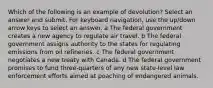 Which of the following is an example of devolution? Select an answer and submit. For keyboard navigation, use the up/down arrow keys to select an answer. a The federal government creates a new agency to regulate air travel. b The federal government assigns authority to the states for regulating emissions from oil refineries. c The federal government negotiates a new treaty with Canada. d The federal government promises to fund three-quarters of any new state-level law enforcement efforts aimed at poaching of endangered animals.