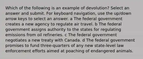 Which of the following is an example of devolution? Select an answer and submit. For keyboard navigation, use the up/down arrow keys to select an answer. a The federal government creates a new agency to regulate air travel. b The federal government assigns authority to the states for regulating emissions from oil refineries. c The federal government negotiates a new treaty with Canada. d The federal government promises to fund three-quarters of any new state-level law enforcement efforts aimed at poaching of endangered animals.