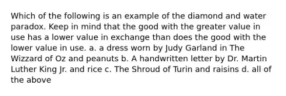 Which of the following is an example of the diamond and water paradox. Keep in mind that the good with the greater value in use has a lower value in exchange than does the good with the lower value in use. a. a dress worn by Judy Garland in The Wizzard of Oz and peanuts b. A handwritten letter by Dr. Martin Luther King Jr. and rice c. The Shroud of Turin and raisins d. all of the above