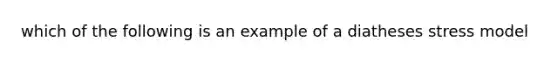 which of the following is an example of a diatheses stress model