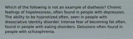 Which of the following is not an example of diathesis? Chronic feelings of hopelessness, often found in people with depression. The ability to be hypnotized often, seen in people with dissociative identity disorder. Intense fear of becoming fat often, found in people with eating disorders. Delusions often found in people with schizophrenia.