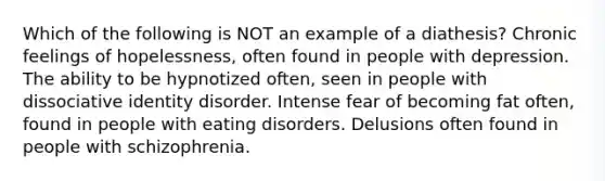 Which of the following is NOT an example of a diathesis? Chronic feelings of hopelessness, often found in people with depression. The ability to be hypnotized often, seen in people with dissociative identity disorder. Intense fear of becoming fat often, found in people with eating disorders. Delusions often found in people with schizophrenia.