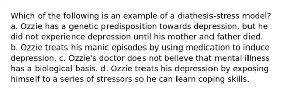 Which of the following is an example of a diathesis-stress model? a. Ozzie has a genetic predisposition towards depression, but he did not experience depression until his mother and father died. b. Ozzie treats his manic episodes by using medication to induce depression. c. Ozzie's doctor does not believe that mental illness has a biological basis. d. Ozzie treats his depression by exposing himself to a series of stressors so he can learn coping skills.