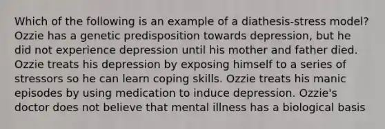 Which of the following is an example of a diathesis-stress model? Ozzie has a genetic predisposition towards depression, but he did not experience depression until his mother and father died. Ozzie treats his depression by exposing himself to a series of stressors so he can learn coping skills. Ozzie treats his manic episodes by using medication to induce depression. Ozzie's doctor does not believe that mental illness has a biological basis