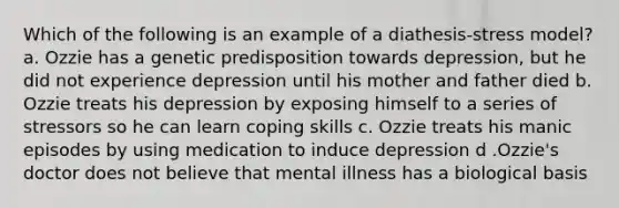 Which of the following is an example of a diathesis-stress model? a. Ozzie has a genetic predisposition towards depression, but he did not experience depression until his mother and father died b. Ozzie treats his depression by exposing himself to a series of stressors so he can learn coping skills c. Ozzie treats his manic episodes by using medication to induce depression d .Ozzie's doctor does not believe that mental illness has a biological basis