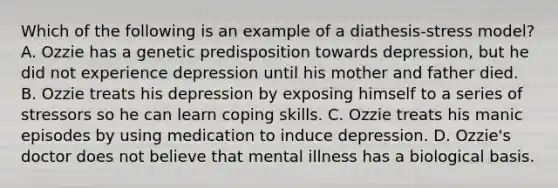 Which of the following is an example of a diathesis-stress model? A. Ozzie has a genetic predisposition towards depression, but he did not experience depression until his mother and father died. B. Ozzie treats his depression by exposing himself to a series of stressors so he can learn coping skills. C. Ozzie treats his manic episodes by using medication to induce depression. D. Ozzie's doctor does not believe that mental illness has a biological basis.