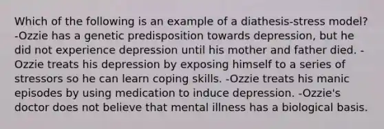 Which of the following is an example of a diathesis-stress model? -Ozzie has a genetic predisposition towards depression, but he did not experience depression until his mother and father died. -Ozzie treats his depression by exposing himself to a series of stressors so he can learn coping skills. -Ozzie treats his manic episodes by using medication to induce depression. -Ozzie's doctor does not believe that mental illness has a biological basis.