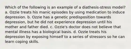 Which of the following is an example of a diathesis-stress model? a. Ozzie treats his manic episodes by using medication to induce depression. b. Ozzie has a genetic predisposition towards depression, but he did not experience depression until his mother and father died. c. Ozzie's doctor does not believe that mental illness has a biological basis. d. Ozzie treats his depression by exposing himself to a series of stressors so he can learn coping skills.