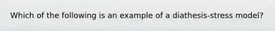 Which of the following is an example of a diathesis-stress model?