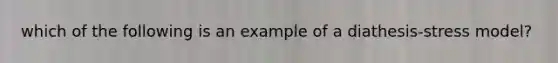 which of the following is an example of a diathesis-stress model?