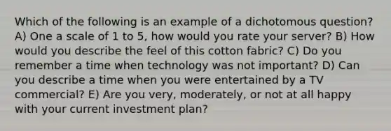 Which of the following is an example of a dichotomous question? A) One a scale of 1 to 5, how would you rate your server? B) How would you describe the feel of this cotton fabric? C) Do you remember a time when technology was not important? D) Can you describe a time when you were entertained by a TV commercial? E) Are you very, moderately, or not at all happy with your current investment plan?