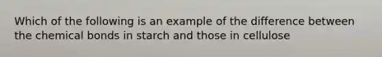 Which of the following is an example of the difference between the chemical bonds in starch and those in cellulose