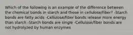 Which of the following is an example of the difference between the chemical bonds in starch and those in cellulose/fiber? -Starch bonds are fatty acids -Cellulose/fiber bonds release more energy than starch -Starch bonds are single -Cellulose/fiber bonds are not hydrolyzed by human enzymes