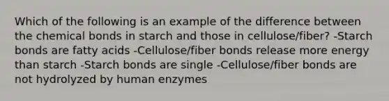 Which of the following is an example of the difference between the chemical bonds in starch and those in cellulose/fiber? -Starch bonds are fatty acids -Cellulose/fiber bonds release more energy than starch -Starch bonds are single -Cellulose/fiber bonds are not hydrolyzed by human enzymes