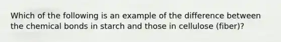 Which of the following is an example of the difference between the chemical bonds in starch and those in cellulose (fiber)?