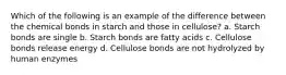 Which of the following is an example of the difference between the chemical bonds in starch and those in cellulose? a. Starch bonds are single b. Starch bonds are fatty acids c. Cellulose bonds release energy d. Cellulose bonds are not hydrolyzed by human enzymes