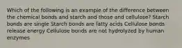 Which of the following is an example of the difference between the chemical bonds and starch and those and cellulose? Starch bonds are single Starch bonds are fatty acids Cellulose bonds release energy Cellulose bonds are not hydrolyzed by human enzymes